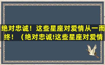 绝对忠诚！这些星座对爱情从一而终！（绝对忠诚!这些星座对爱情从一而终的态度）