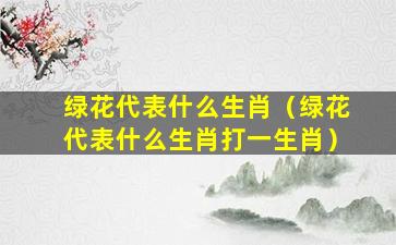 绿花代表什么生肖（绿花代表什么生肖打一生肖）