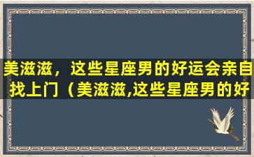 美滋滋，这些星座男的好运会亲自找上门（美滋滋,这些星座男的好运会亲自找上门）