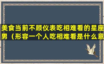 美食当前不顾仪表吃相难看的星座男（形容一个人吃相难看是什么意思）