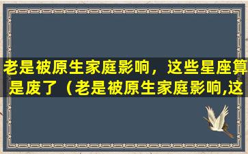 老是被原生家庭影响，这些星座算是废了（老是被原生家庭影响,这些星座算是废了）