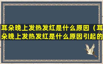 耳朵晚上发热发红是什么原因（耳朵晚上发热发红是什么原因引起的）