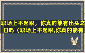 职场上不起眼，你真的能有出头之日吗（职场上不起眼,你真的能有出头之日吗什么意思）