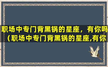 职场中专门背黑锅的星座，有你吗（职场中专门背黑锅的星座,有你吗）