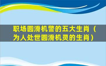 职场圆滑机警的五大生肖（为人处世圆滑机灵的生肖）