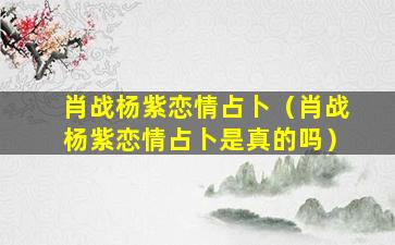 肖战杨紫恋情占卜（肖战杨紫恋情占卜是真的吗）