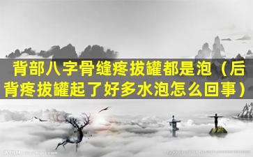 背部八字骨缝疼拔罐都是泡（后背疼拔罐起了好多水泡怎么回事）