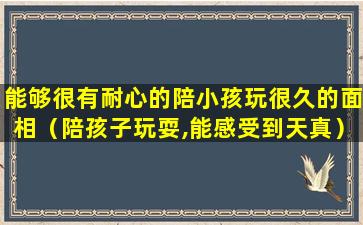 能够很有耐心的陪小孩玩很久的面相（陪孩子玩耍,能感受到天真）