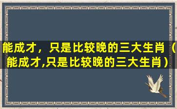 能成才，只是比较晚的三大生肖（能成才,只是比较晚的三大生肖）