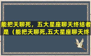 能把天聊死，五大星座聊天终结者是（能把天聊死,五大星座聊天终结者是）