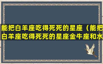 能把白羊座吃得死死的星座（能把白羊座吃得死死的星座金牛座和水瓶座能结婚行福吗）