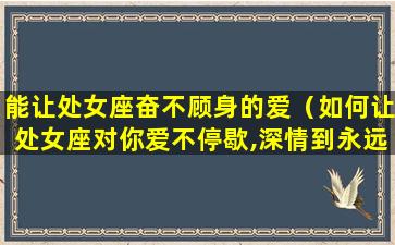 能让处女座奋不顾身的爱（如何让处女座对你爱不停歇,深情到永远）