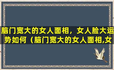 脑门宽大的女人面相，女人脸大运势如何（脑门宽大的女人面相,女人脸大运势如何样）