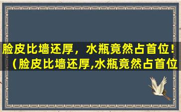 脸皮比墙还厚，水瓶竟然占首位！（脸皮比墙还厚,水瓶竟然占首位!）