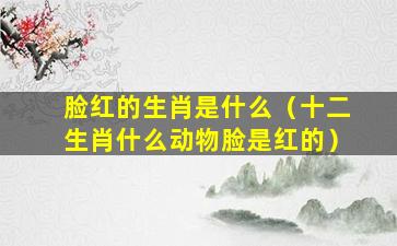 脸红的生肖是什么（十二生肖什么动物脸是红的）