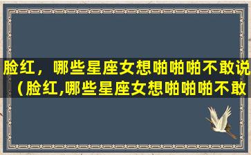 脸红，哪些星座女想啪啪啪不敢说（脸红,哪些星座女想啪啪啪不敢说）