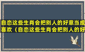 自恋这些生肖会把别人的好意当成喜欢（自恋这些生肖会把别人的好意当成喜欢的样子吗）