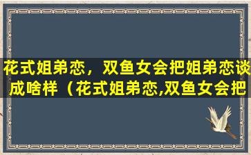 花式姐弟恋，双鱼女会把姐弟恋谈成啥样（花式姐弟恋,双鱼女会把姐弟恋谈成啥样呢）