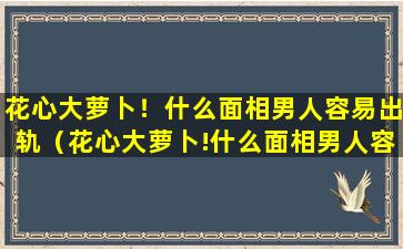 花心大萝卜！什么面相男人容易出轨（花心大萝卜!什么面相男人容易出轨呢）