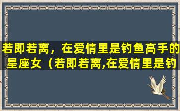 若即若离，在爱情里是钓鱼高手的星座女（若即若离,在爱情里是钓鱼高手的星座女）