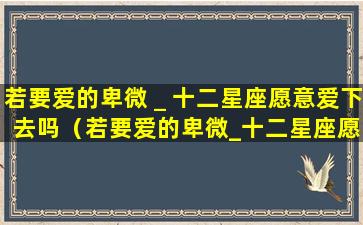 若要爱的卑微＿十二星座愿意爱下去吗（若要爱的卑微_十二星座愿意爱下去吗）