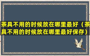 茶具不用的时候放在哪里最好（茶具不用的时候放在哪里最好保存）