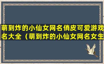 萌到炸的小仙女网名俏皮可爱游戏名大全（萌到炸的小仙女网名女生可盐可甜可奶可仙的网名呆萌）