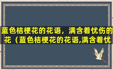 蓝色桔梗花的花语，满含着忧伤的花（蓝色桔梗花的花语,满含着忧伤的花是什么花）