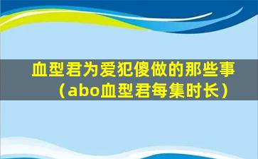 血型君为爱犯傻做的那些事（abo血型君每集时长）