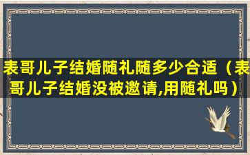 表哥儿子结婚随礼随多少合适（表哥儿子结婚没被邀请,用随礼吗）