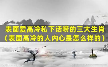 表面爱高冷私下话唠的三大生肖（表面高冷的人内心是怎么样的）