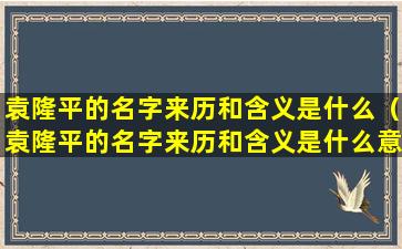 袁隆平的名字来历和含义是什么（袁隆平的名字来历和含义是什么意思）