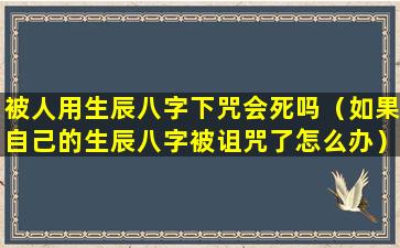 被人用生辰八字下咒会死吗（如果自己的生辰八字被诅咒了怎么办）