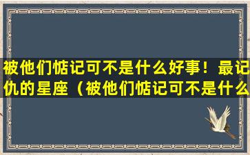 被他们惦记可不是什么好事！最记仇的星座（被他们惦记可不是什么好事!最记仇的星座）