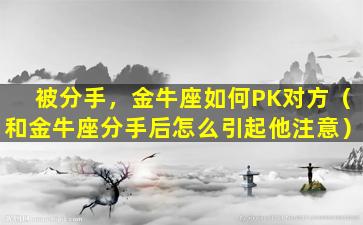 被分手，金牛座如何PK对方（和金牛座分手后怎么引起他注意）