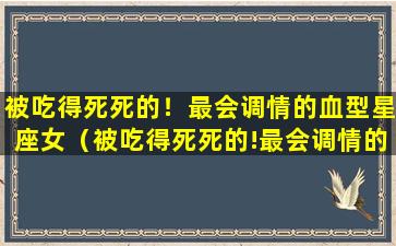 被吃得死死的！最会调情的血型星座女（被吃得死死的!最会调情的血型星座女）