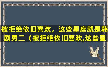 被拒绝依旧喜欢，这些星座就是韩剧男二（被拒绝依旧喜欢,这些星座就是韩剧男二）