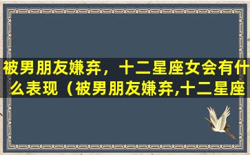 被男朋友嫌弃，十二星座女会有什么表现（被男朋友嫌弃,十二星座女会有什么表现）