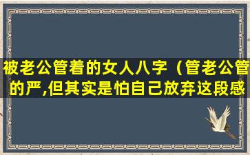 被老公管着的女人八字（管老公管的严,但其实是怕自己放弃这段感情）