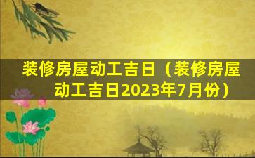 装修房屋动工吉日（装修房屋动工吉日2023年7月份）