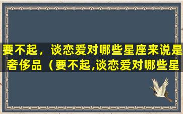 要不起，谈恋爱对哪些星座来说是奢侈品（要不起,谈恋爱对哪些星座来说是奢侈品）