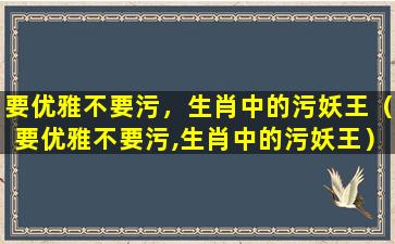 要优雅不要污，生肖中的污妖王（要优雅不要污,生肖中的污妖王）