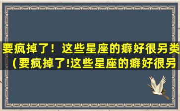 要疯掉了！这些星座的癖好很另类（要疯掉了!这些星座的癖好很另类）