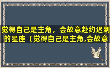 觉得自己是主角，会故意赴约迟到的星座（觉得自己是主角,会故意赴约迟到的星座）