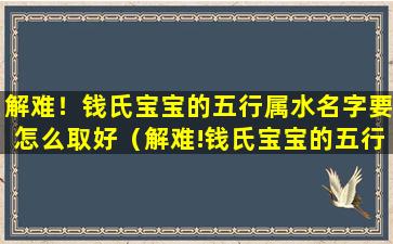 解难！钱氏宝宝的五行属水名字要怎么取好（解难!钱氏宝宝的五行属水名字要怎么取好）