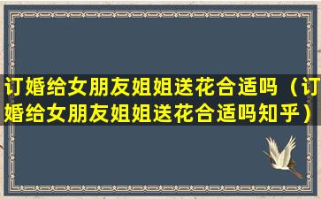 订婚给女朋友姐姐送花合适吗（订婚给女朋友姐姐送花合适吗知乎）