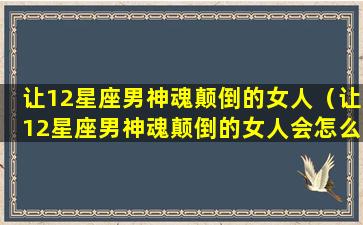 让12星座男神魂颠倒的女人（让12星座男神魂颠倒的女人会怎么样）