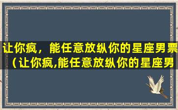 让你疯，能任意放纵你的星座男票（让你疯,能任意放纵你的星座男票）