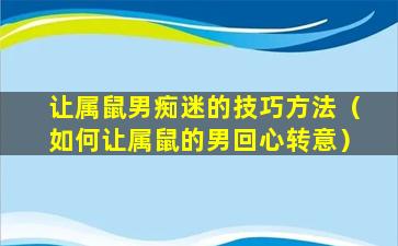 让属鼠男痴迷的技巧方法（如何让属鼠的男回心转意）