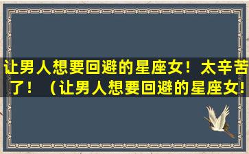 让男人想要回避的星座女！太辛苦了！（让男人想要回避的星座女!太辛苦了!）